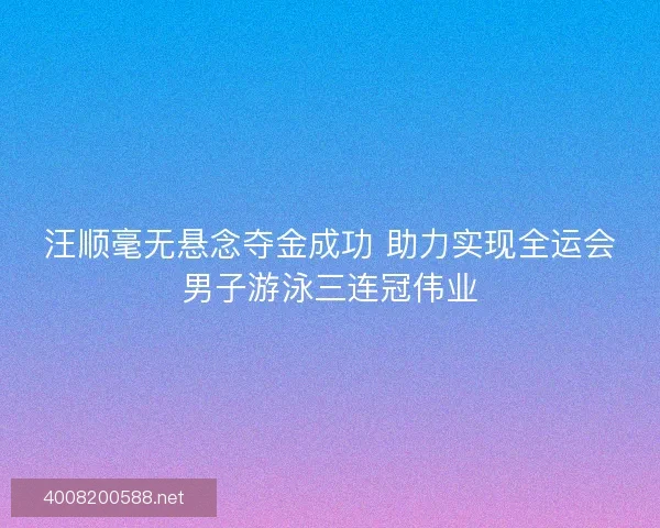 汪顺毫无悬念夺金成功 助力实现全运会男子游泳三连冠伟业