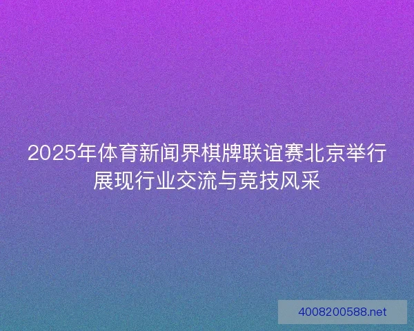 2025年体育新闻界棋牌联谊赛北京举行展现行业交流与竞技风采 2025年体育新闻界棋牌联谊赛北京举行展现行业交流与竞技风采