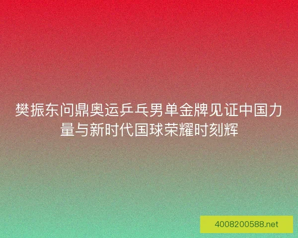 樊振东问鼎奥运乒乓男单金牌见证中国力量与新时代国球荣耀时刻辉