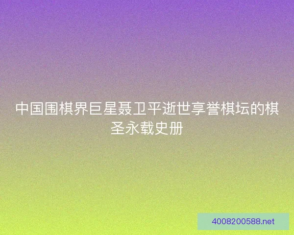 中国围棋界巨星聂卫平逝世享誉棋坛的棋圣永载史册