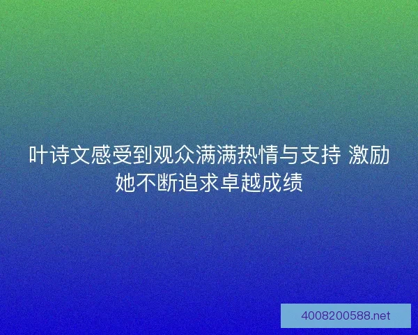 叶诗文感受到观众满满热情与支持 激励她不断追求卓越成绩 叶诗文感受到观众满满热情与支持 激励她不断追求卓越成绩