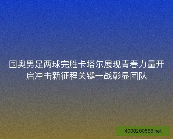 国奥男足两球完胜卡塔尔展现青春力量开启冲击新征程关键一战彰显团队